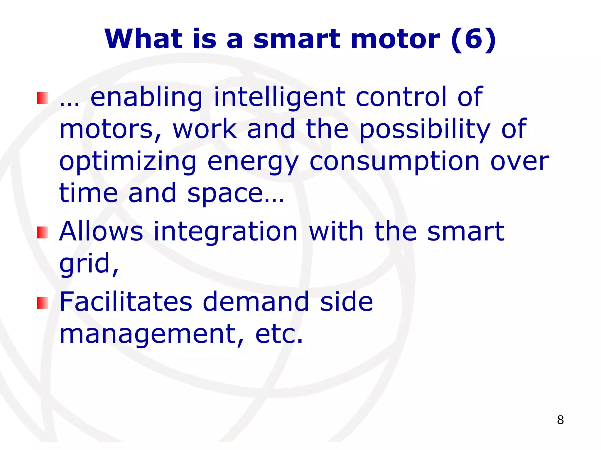 8 
What is a smart motor (6) 
… enabling intelligent control of 
motors, work and the possibility of 
optimizing energy consumption over 
time and space… 
Allows integration with the smart 
grid, 
Facilitates demand side 
management, etc. 
 