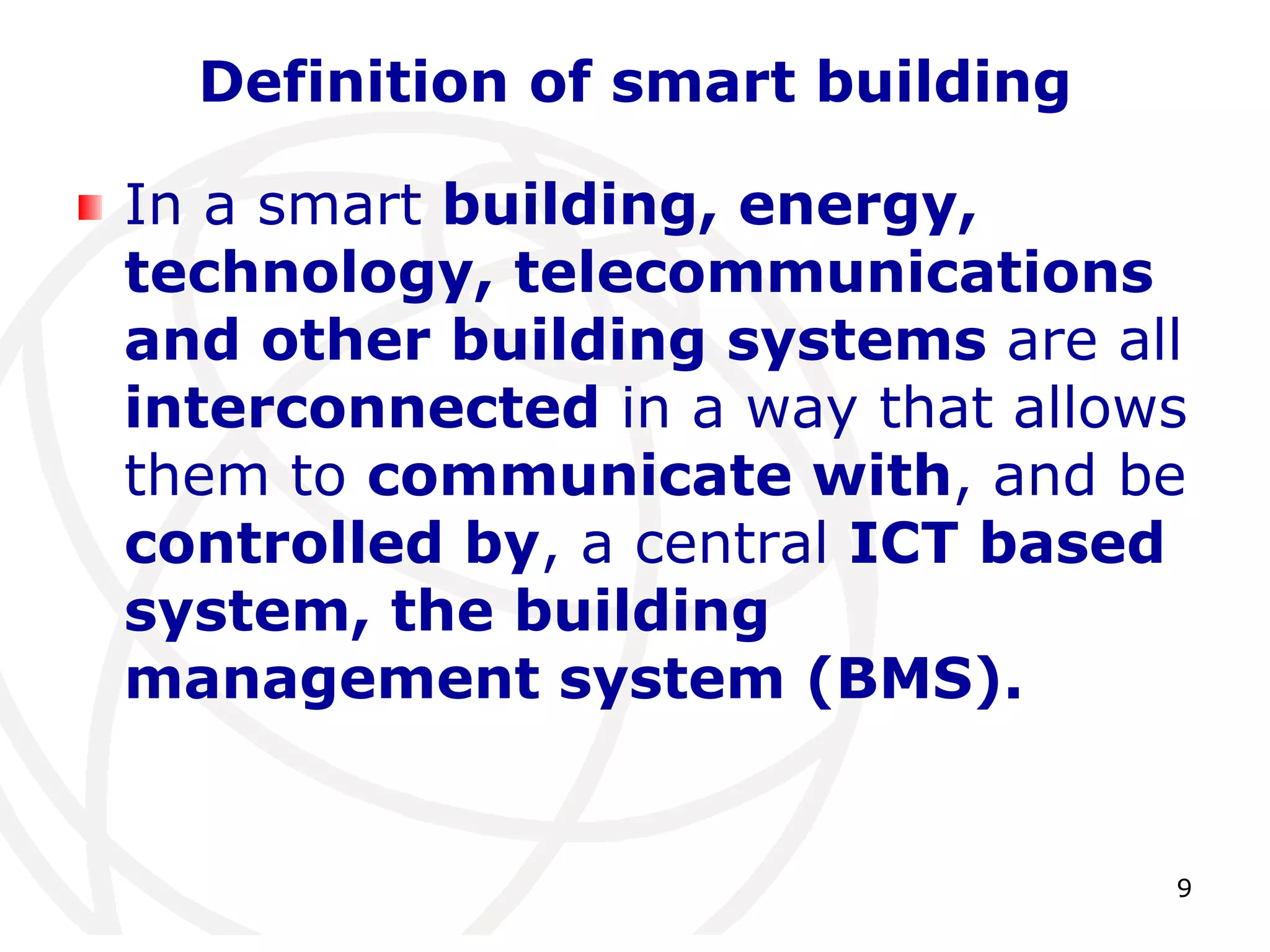 9 
Definition of smart building 
In a smart building, energy, 
technology, telecommunications 
and other building systems are all 
interconnected in a way that allows 
them to communicate with, and be 
controlled by, a central ICT based 
system, the building 
management system (BMS). 
 