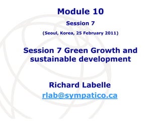 Module 10 
Session 7 
(Seoul, Korea, 25 February 2011) 
Session 7 Green Growth and 
sustainable development 
Richard Labelle 
rlab@sympatico.ca 
 