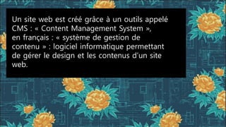 Un site web est créé grâce à un outils appelé
CMS : « Content Management System »,
en français : « système de gestion de
contenu » : logiciel informatique permettant
de gérer le design et les contenus d’un site
web.
 