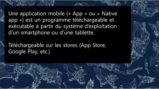 Une application mobile (« App » ou « Native
app ») est un programme téléchargeable et
exécutable à partir du système d’exploitation
d’un smartphone ou d’une tablette.
Téléchargeable sur les stores (App Store,
Google Play, etc.)
 