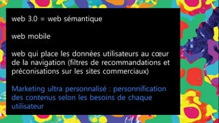 web 3.0 = web sémantique
web mobile
web qui place les données utilisateurs au cœur
de la navigation (filtres de recommandations et
préconisations sur les sites commerciaux)
Marketing ultra personnalisé : personnification
des contenus selon les besoins de chaque
utilisateur
 