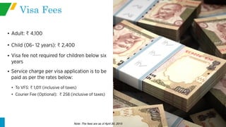 Visa Fees
• Adult: 4,100
• Child (06- 12 years): 2,400
• Visa fee not required for children below six
years
• Service charge per visa application is to be
paid as per the rates below:
• To VFS: 1,011 (inclusive of taxes)
• Courier Fee (Optional): 258 (inclusive of taxes)
Note: The fees are as of April 30, 2015
 