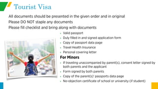 Tourist Visa
All documents should be presented in the given order and in original
Please DO NOT staple any documents
Please fill checklist and bring along with documents
‣ Valid passport
‣ Duly filled in and signed application form
‣ Copy of passport data page
‣ Travel Health Insurance
‣ Personal covering letter
For Minors
‣ If traveling unaccompanied by parent(s), consent letter signed by
both parents and the applicant
‣ Form signed by both parents
‣ Copy of the parent(s)’ passports data page
‣ No-objection certificate of school or university (if student)
 