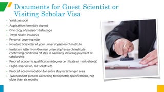 Documents for Guest Scientist or
Visiting Scholar Visa
‣ Valid passport
‣ Application form duly signed
‣ One copy of passport data page
‣ Travel health insurance
‣ Personal covering letter
‣ No-objection letter of your university/research institute
‣ Invitation letter from German university/research institute
confirming conditions of stay in Germany including payment or
scholarship
‣ Proof of academic qualification (degree certificate or mark-sheets)
‣ Flight reservation, rail tickets etc.
‣ Proof of accommodation for entire stay in Schengen area
‣ Two passport pictures according to biometric specifications, not
older than six months
 