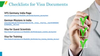 VFS Germany India Page
www.vfs-germany.co.in/NewDelhi_NorthIndia/business_docreq.html
German Missions in India
www.india.diplo.de/Vertretung/indien/en/06__Consu__Visa/visa__new/SCHENGEN/
SCHENGEN__VAC.html
Visa for Guest Scientists
http://www.vfs-germany.co.in/NewDelhi_NorthIndia/guest_scientist_docreq.html
Visa for Training
http://www.vfs-germany.co.in/NewDelhi_NorthIndia/visa_training_intership_docreq.html
Checklists for Visa Documents
 