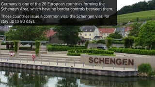 Germany is one of the 26 European countries forming the
Schengen Area, which have no border controls between them.
These countries issue a common visa, the Schengen visa, for
stay up to 90 days.
 