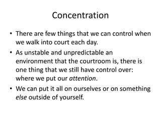 Concentration
• There are few things that we can control when
we walk into court each day.
• As unstable and unpredictable an
environment that the courtroom is, there is
one thing that we still have control over:
where we put our attention.
• We can put it all on ourselves or on something
else outside of yourself.
 