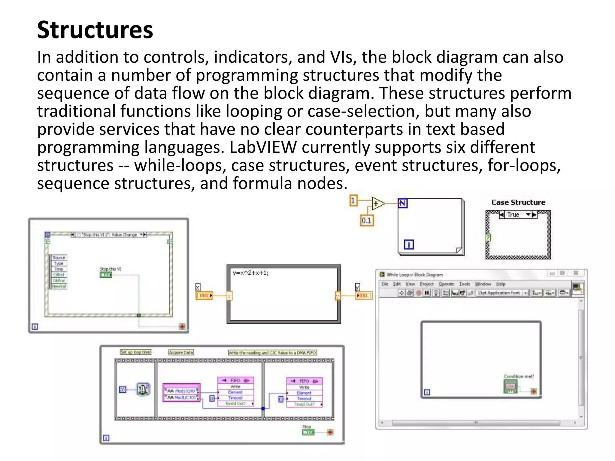Structures
In addition to controls, indicators, and VIs, the block diagram can also
contain a number of programming structures that modify the
sequence of data flow on the block diagram. These structures perform
traditional functions like looping or case-selection, but many also
provide services that have no clear counterparts in text based
programming languages. LabVIEW currently supports six different
structures -- while-loops, case structures, event structures, for-loops,
sequence structures, and formula nodes.
 