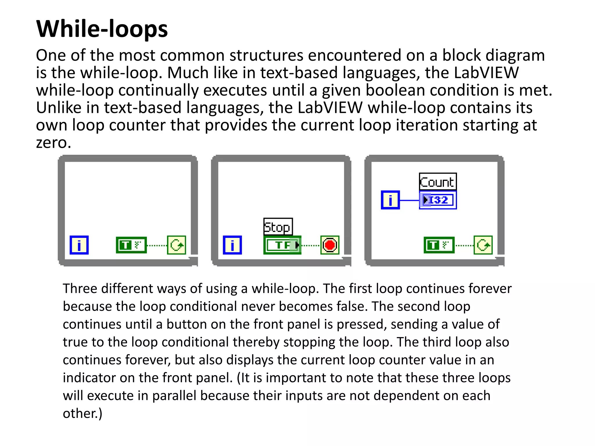 While-loops
One of the most common structures encountered on a block diagram
is the while-loop. Much like in text-based languages, the LabVIEW
while-loop continually executes until a given boolean condition is met.
Unlike in text-based languages, the LabVIEW while-loop contains its
own loop counter that provides the current loop iteration starting at
zero.
Three different ways of using a while-loop. The first loop continues forever
because the loop conditional never becomes false. The second loop
continues until a button on the front panel is pressed, sending a value of
true to the loop conditional thereby stopping the loop. The third loop also
continues forever, but also displays the current loop counter value in an
indicator on the front panel. (It is important to note that these three loops
will execute in parallel because their inputs are not dependent on each
other.)
 