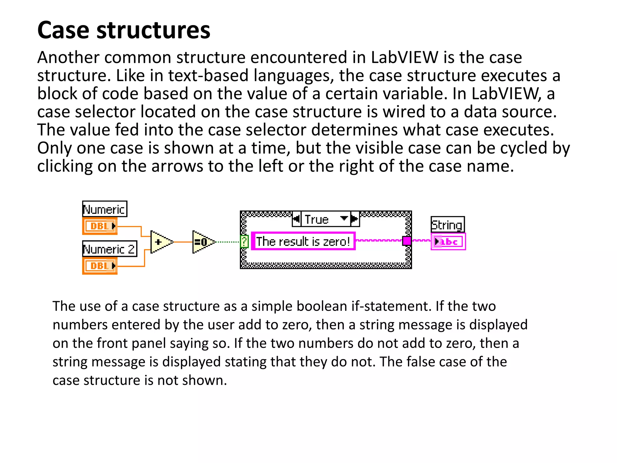 Case structures
Another common structure encountered in LabVIEW is the case
structure. Like in text-based languages, the case structure executes a
block of code based on the value of a certain variable. In LabVIEW, a
case selector located on the case structure is wired to a data source.
The value fed into the case selector determines what case executes.
Only one case is shown at a time, but the visible case can be cycled by
clicking on the arrows to the left or the right of the case name.
The use of a case structure as a simple boolean if-statement. If the two
numbers entered by the user add to zero, then a string message is displayed
on the front panel saying so. If the two numbers do not add to zero, then a
string message is displayed stating that they do not. The false case of the
case structure is not shown.
 