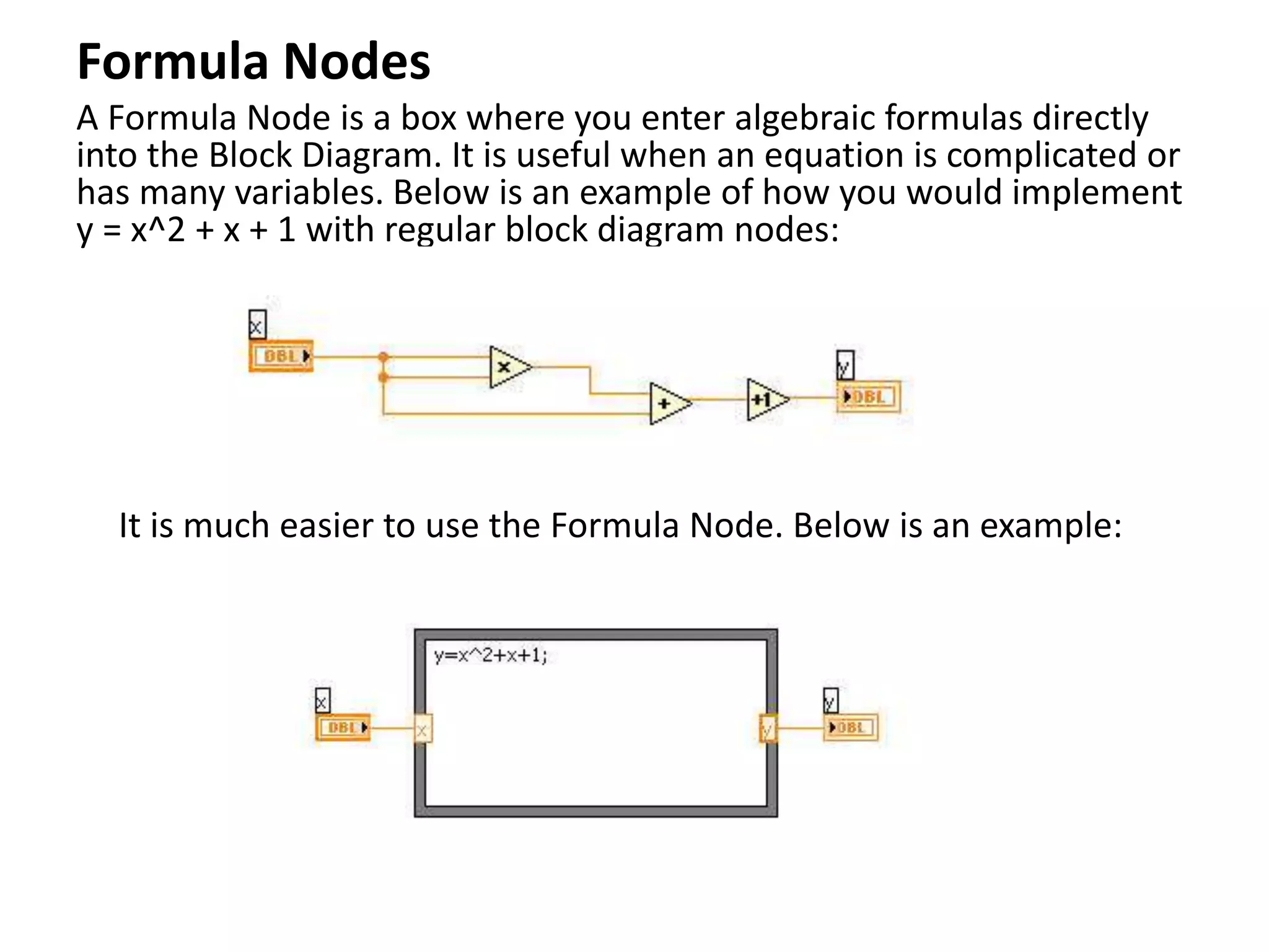 Formula Nodes
A Formula Node is a box where you enter algebraic formulas directly
into the Block Diagram. It is useful when an equation is complicated or
has many variables. Below is an example of how you would implement
y = x^2 + x + 1 with regular block diagram nodes:
It is much easier to use the Formula Node. Below is an example:
 