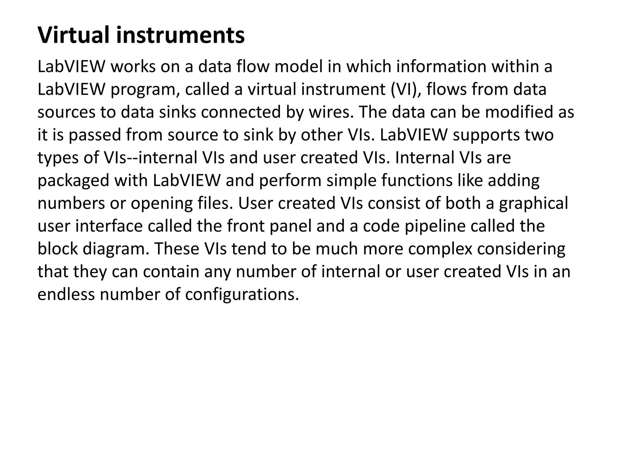 Virtual instruments
LabVIEW works on a data flow model in which information within a
LabVIEW program, called a virtual instrument (VI), flows from data
sources to data sinks connected by wires. The data can be modified as
it is passed from source to sink by other VIs. LabVIEW supports two
types of VIs--internal VIs and user created VIs. Internal VIs are
packaged with LabVIEW and perform simple functions like adding
numbers or opening files. User created VIs consist of both a graphical
user interface called the front panel and a code pipeline called the
block diagram. These VIs tend to be much more complex considering
that they can contain any number of internal or user created VIs in an
endless number of configurations.
 