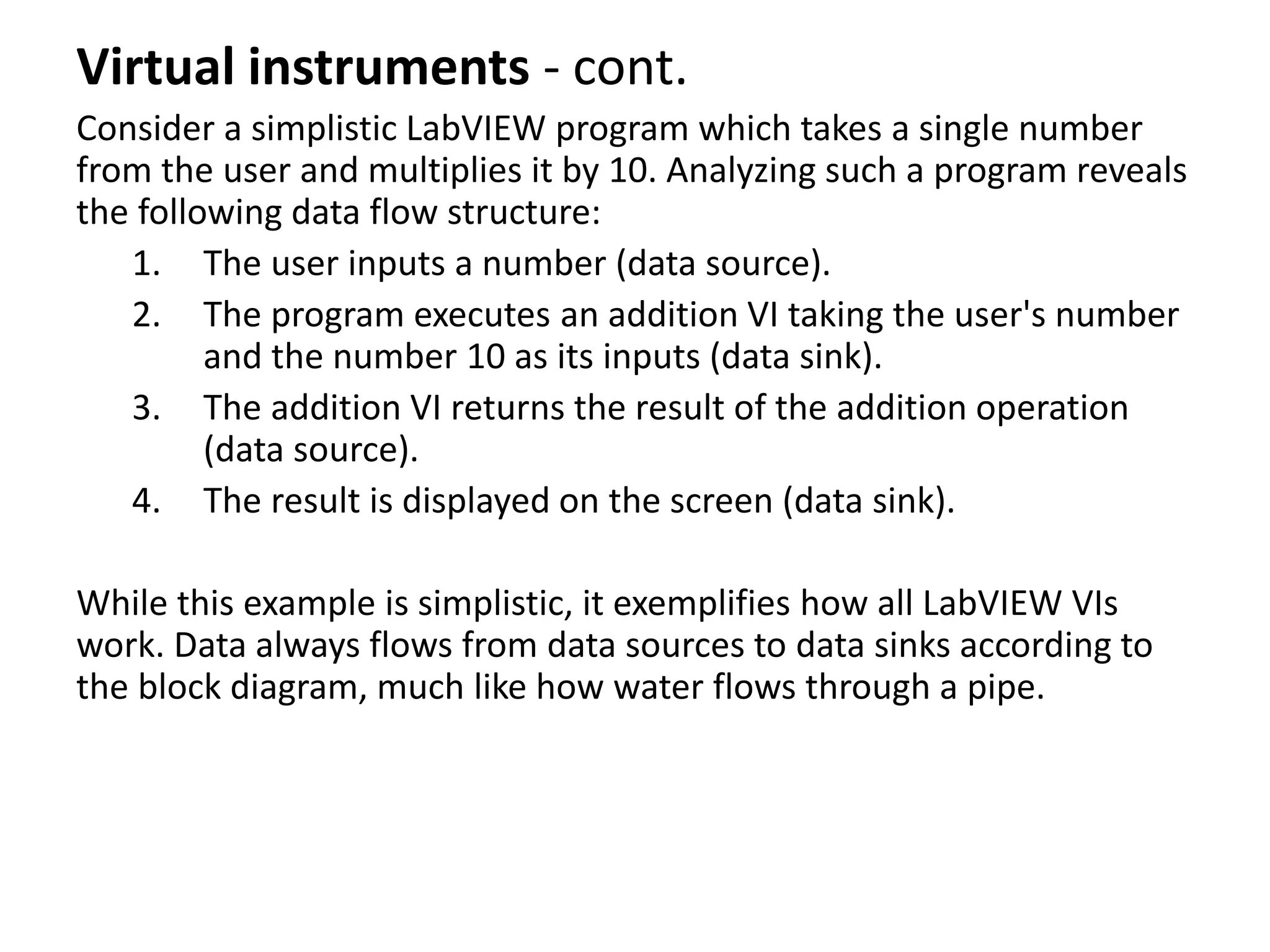 Virtual instruments - cont.
Consider a simplistic LabVIEW program which takes a single number
from the user and multiplies it by 10. Analyzing such a program reveals
the following data flow structure:
1. The user inputs a number (data source).
2. The program executes an addition VI taking the user's number
and the number 10 as its inputs (data sink).
3. The addition VI returns the result of the addition operation
(data source).
4. The result is displayed on the screen (data sink).
While this example is simplistic, it exemplifies how all LabVIEW VIs
work. Data always flows from data sources to data sinks according to
the block diagram, much like how water flows through a pipe.
 