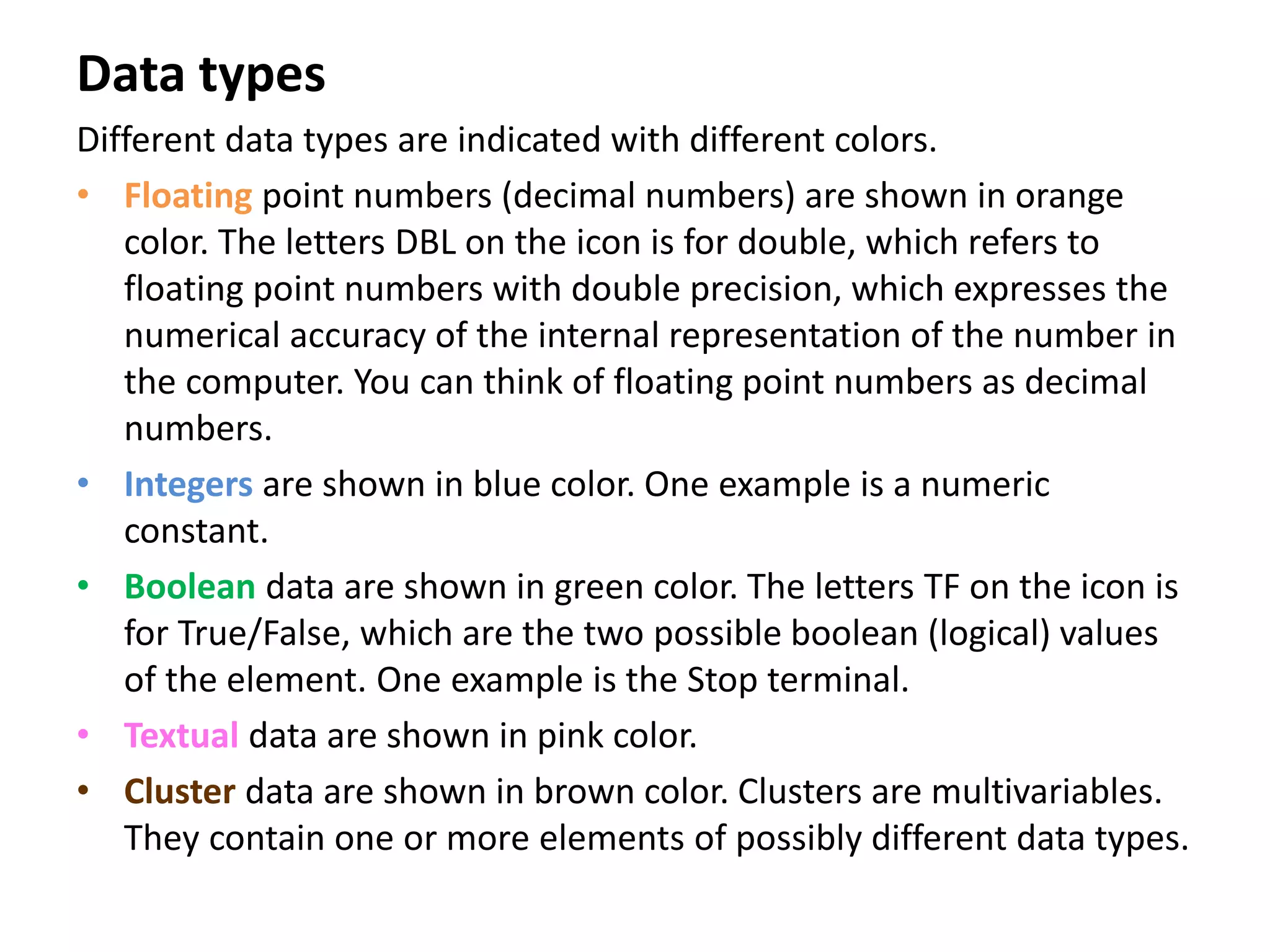 Data types
Different data types are indicated with different colors.
• Floating point numbers (decimal numbers) are shown in orange
color. The letters DBL on the icon is for double, which refers to
floating point numbers with double precision, which expresses the
numerical accuracy of the internal representation of the number in
the computer. You can think of floating point numbers as decimal
numbers.
• Integers are shown in blue color. One example is a numeric
constant.
• Boolean data are shown in green color. The letters TF on the icon is
for True/False, which are the two possible boolean (logical) values
of the element. One example is the Stop terminal.
• Textual data are shown in pink color.
• Cluster data are shown in brown color. Clusters are multivariables.
They contain one or more elements of possibly different data types.
 