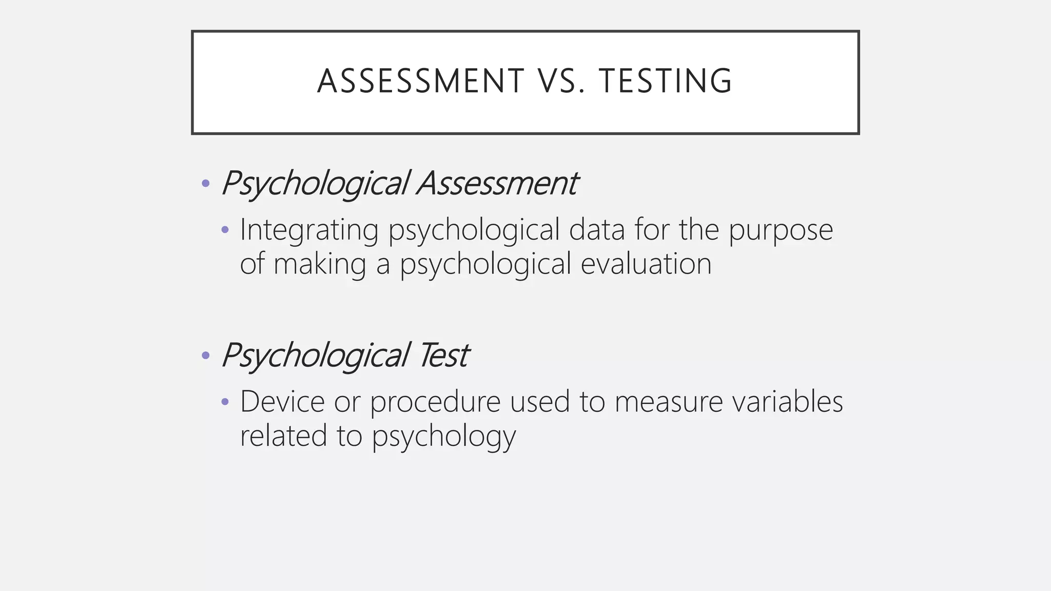 ASSESSMENT VS. TESTING
• Psychological Assessment
• Integrating psychological data for the purpose
of making a psychological evaluation
• Psychological Test
• Device or procedure used to measure variables
related to psychology
 
