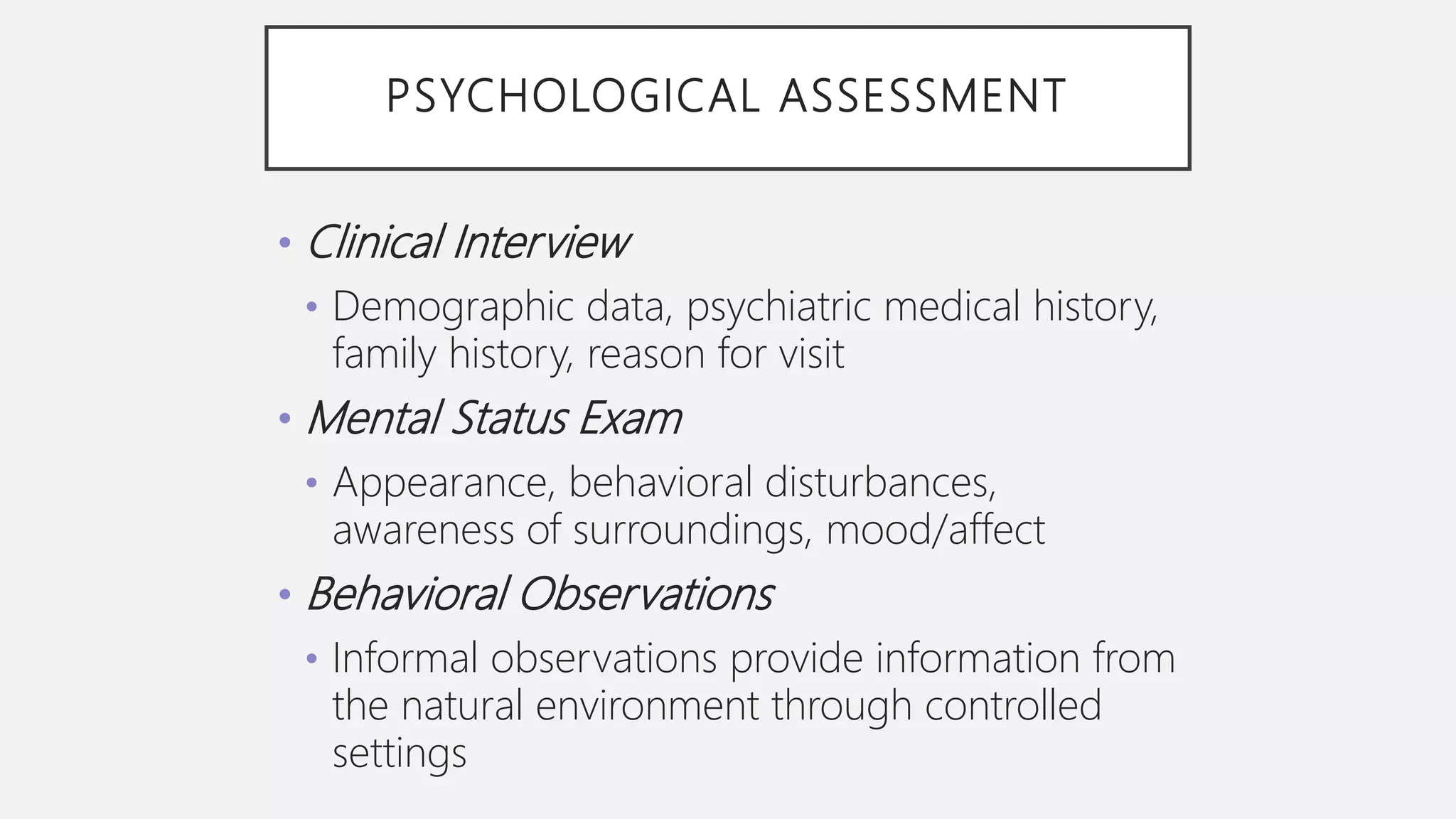 PSYCHOLOGICAL ASSESSMENT
• Clinical Interview
• Demographic data, psychiatric medical history,
family history, reason for visit
• Mental Status Exam
• Appearance, behavioral disturbances,
awareness of surroundings, mood/affect
• Behavioral Observations
• Informal observations provide information from
the natural environment through controlled
settings
 
