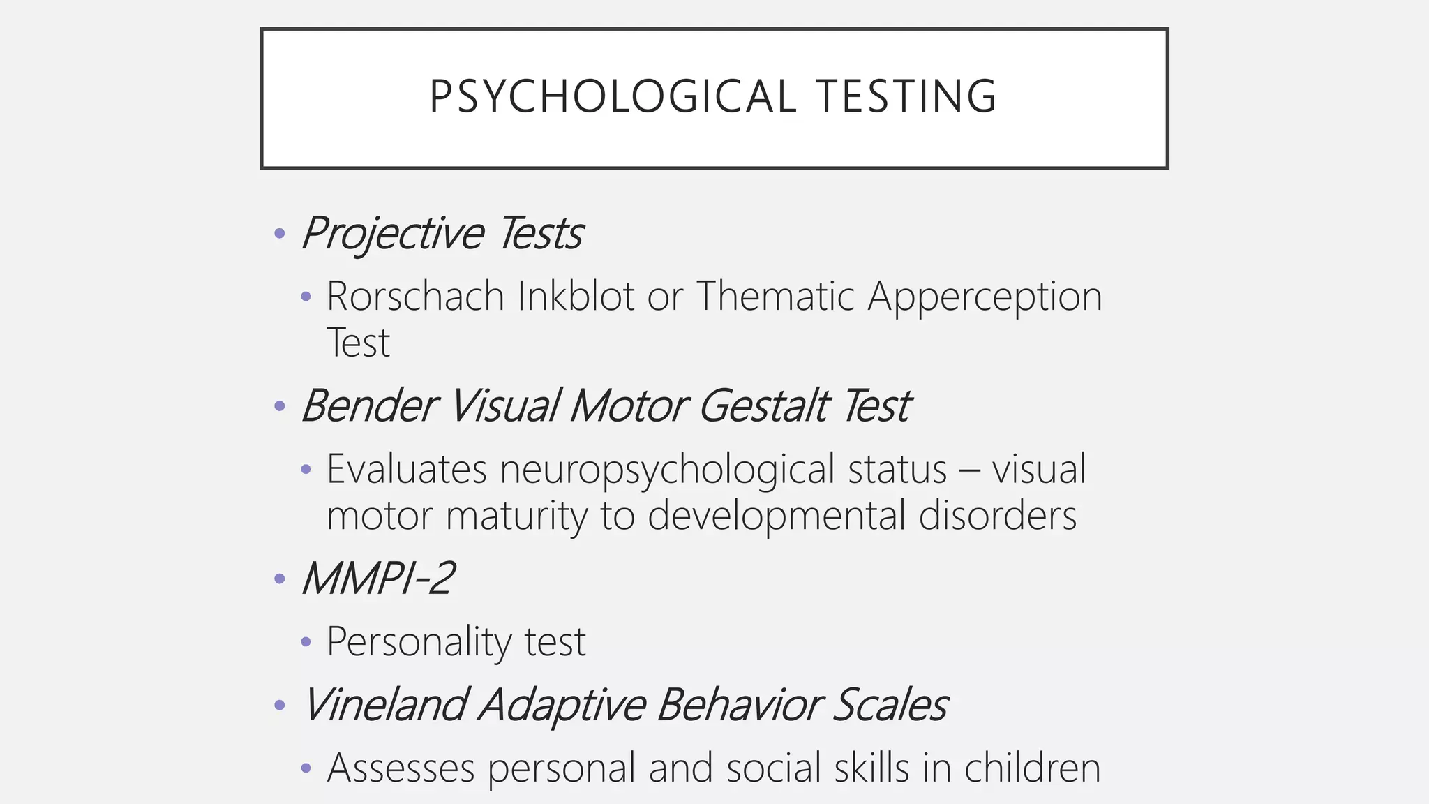 PSYCHOLOGICAL TESTING
• Projective Tests
• Rorschach Inkblot or Thematic Apperception
Test
• Bender Visual Motor Gestalt Test
• Evaluates neuropsychological status – visual
motor maturity to developmental disorders
• MMPI-2
• Personality test
• Vineland Adaptive Behavior Scales
• Assesses personal and social skills in children
 