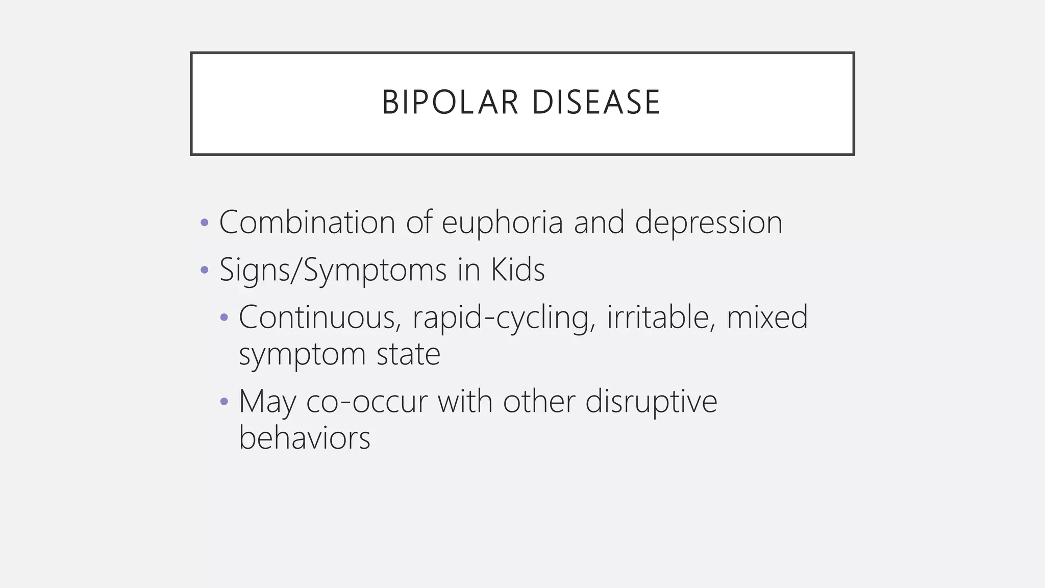 BIPOLAR DISEASE
• Combination of euphoria and depression
• Signs/Symptoms in Kids
• Continuous, rapid-cycling, irritable, mixed
symptom state
• May co-occur with other disruptive
behaviors
 
