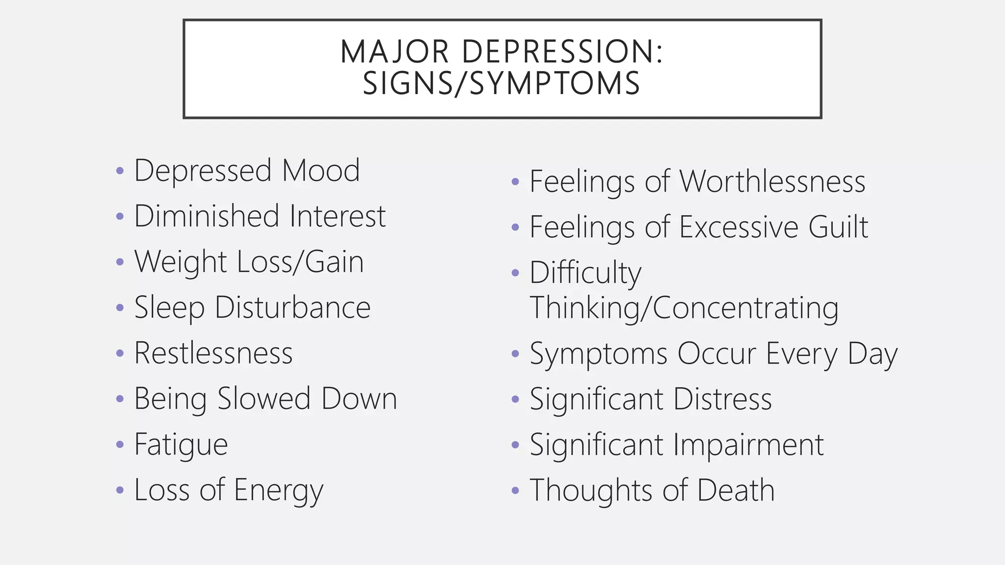 MA JOR DEPRESSION:
SIGNS/SYMPTOMS
• Depressed Mood
• Diminished Interest
• Weight Loss/Gain
• Sleep Disturbance
• Restlessness
• Being Slowed Down
• Fatigue
• Loss of Energy
• Feelings of Worthlessness
• Feelings of Excessive Guilt
• Difficulty
Thinking/Concentrating
• Symptoms Occur Every Day
• Significant Distress
• Significant Impairment
• Thoughts of Death
 