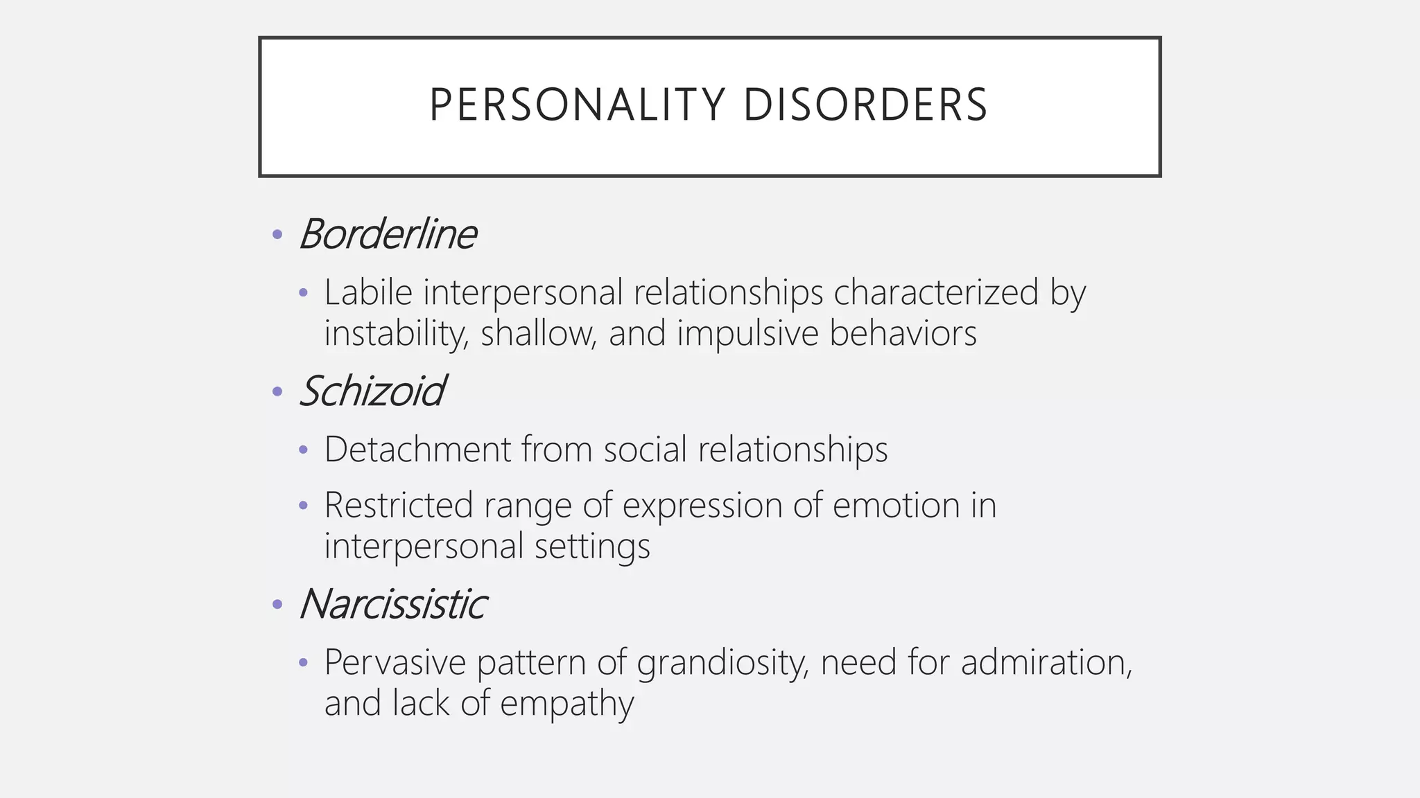 PERSONALITY DISORDERS
• Borderline
• Labile interpersonal relationships characterized by
instability, shallow, and impulsive behaviors
• Schizoid
• Detachment from social relationships
• Restricted range of expression of emotion in
interpersonal settings
• Narcissistic
• Pervasive pattern of grandiosity, need for admiration,
and lack of empathy
 
