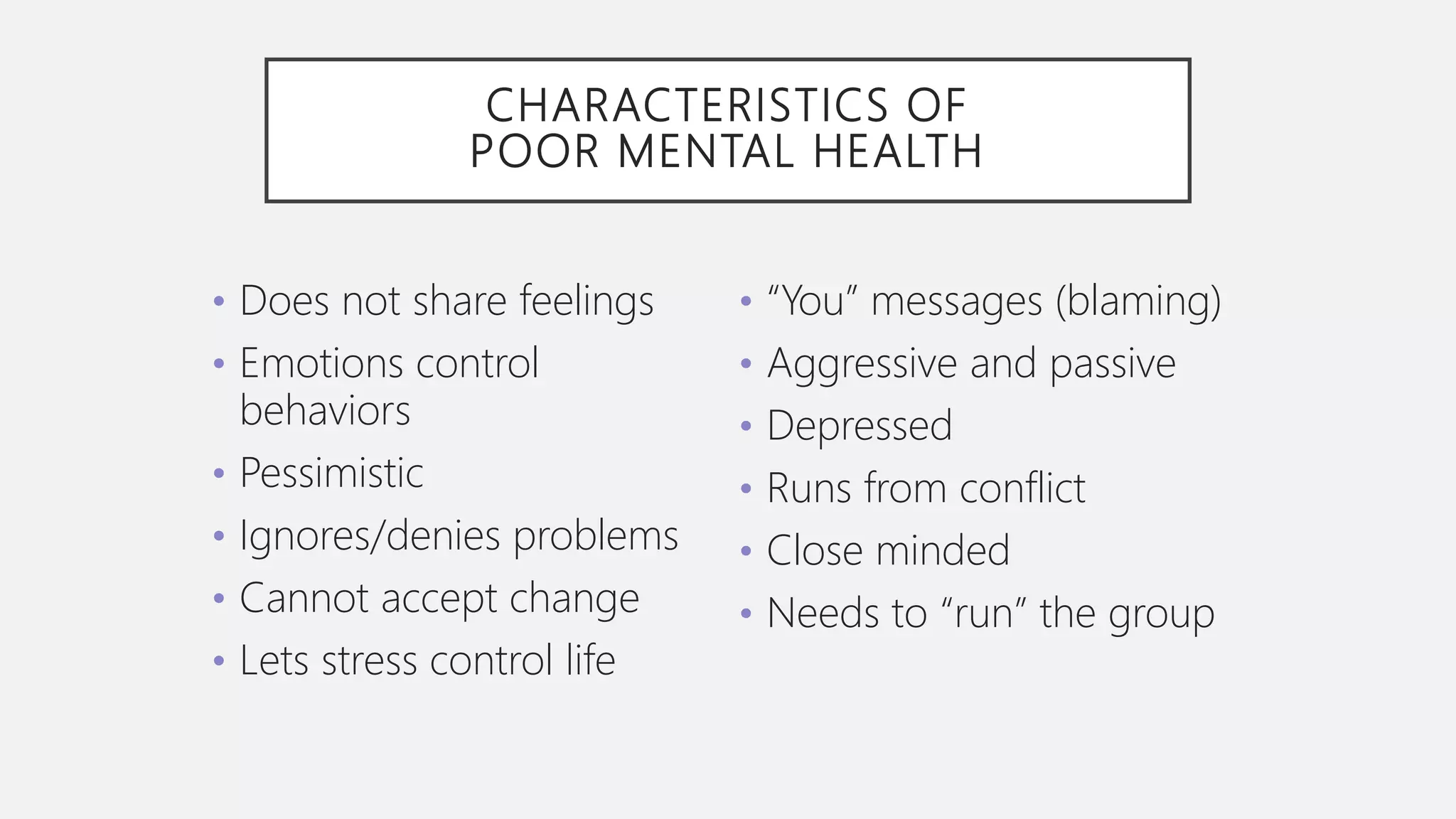 CHARACTERISTICS OF
POOR MENTAL HEALTH
• Does not share feelings
• Emotions control
behaviors
• Pessimistic
• Ignores/denies problems
• Cannot accept change
• Lets stress control life
• “You” messages (blaming)
• Aggressive and passive
• Depressed
• Runs from conflict
• Close minded
• Needs to “run” the group
 