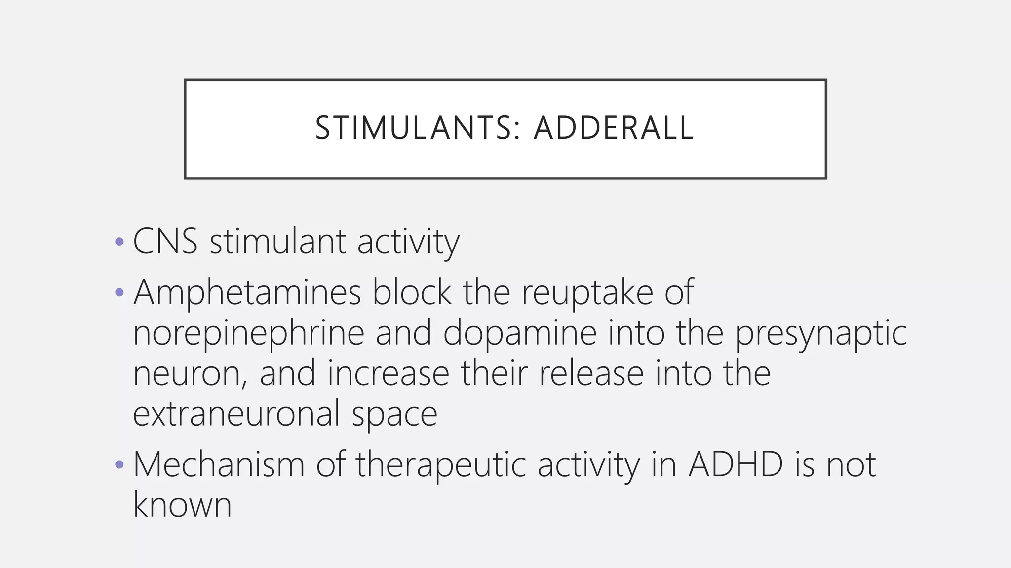 STIMULANTS: ADDERALL
• CNS stimulant activity
• Amphetamines block the reuptake of
norepinephrine and dopamine into the presynaptic
neuron, and increase their release into the
extraneuronal space
• Mechanism of therapeutic activity in ADHD is not
known
 