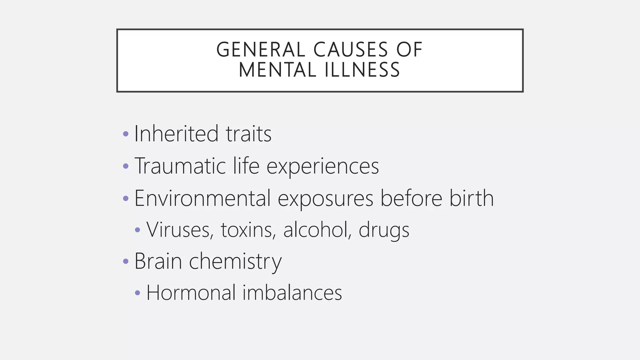GENERAL CAUSES OF
MENTAL ILLNESS
• Inherited traits
• Traumatic life experiences
• Environmental exposures before birth
• Viruses, toxins, alcohol, drugs
• Brain chemistry
• Hormonal imbalances
 