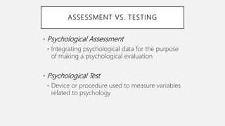 ASSESSMENT VS. TESTING
• Psychological Assessment
• Integrating psychological data for the purpose
of making a psychological evaluation
• Psychological Test
• Device or procedure used to measure variables
related to psychology
 