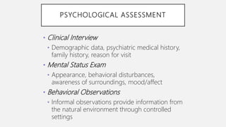 PSYCHOLOGICAL ASSESSMENT
• Clinical Interview
• Demographic data, psychiatric medical history,
family history, reason for visit
• Mental Status Exam
• Appearance, behavioral disturbances,
awareness of surroundings, mood/affect
• Behavioral Observations
• Informal observations provide information from
the natural environment through controlled
settings
 