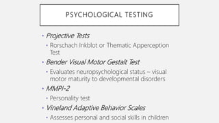 PSYCHOLOGICAL TESTING
• Projective Tests
• Rorschach Inkblot or Thematic Apperception
Test
• Bender Visual Motor Gestalt Test
• Evaluates neuropsychological status – visual
motor maturity to developmental disorders
• MMPI-2
• Personality test
• Vineland Adaptive Behavior Scales
• Assesses personal and social skills in children
 