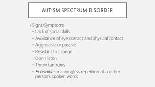 AUTISM SPECTRUM DISORDER
• Signs/Symptoms
• Lack of social skills
• Avoidance of eye contact and physical contact
• Aggressive or passive
• Resistant to change
• Don’t listen
• Throw tantrums
• Echolalia – meaningless repetition of another
person’s spoken words
 