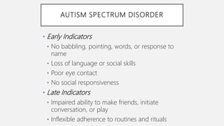 AUTISM SPECTRUM DISORDER
• Early Indicators
• No babbling, pointing, words, or response to
name
• Loss of language or social skills
• Poor eye contact
• No social responsiveness
• Late Indicators
• Impaired ability to make friends, initiate
conversation, or play
• Inflexible adherence to routines and rituals
 