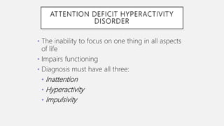 ATTENTION DEFICIT HYPERACTIVITY
DISORDER
• The inability to focus on one thing in all aspects
of life
• Impairs functioning
• Diagnosis must have all three:
• Inattention
• Hyperactivity
• Impulsivity
 