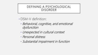 DEFINING A PSYCHOLOGICAL
DISORDER
• DSM-V definition:
• Behavioral, cognitive, and emotional
dysfunction
• Unexpected in cultural context
• Personal distress
• Substantial impairment in function
 