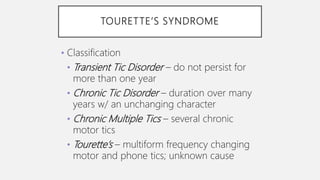 TOURETTE’S SYNDROME
• Classification
• Transient Tic Disorder – do not persist for
more than one year
• Chronic Tic Disorder – duration over many
years w/ an unchanging character
• Chronic Multiple Tics – several chronic
motor tics
• Tourette’s – multiform frequency changing
motor and phone tics; unknown cause
 