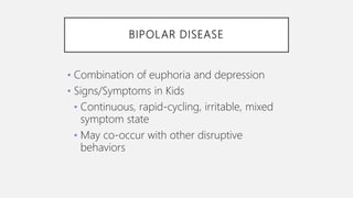 BIPOLAR DISEASE
• Combination of euphoria and depression
• Signs/Symptoms in Kids
• Continuous, rapid-cycling, irritable, mixed
symptom state
• May co-occur with other disruptive
behaviors
 