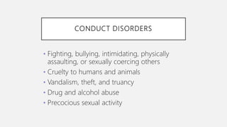 CONDUCT DISORDERS
• Fighting, bullying, intimidating, physically
assaulting, or sexually coercing others
• Cruelty to humans and animals
• Vandalism, theft, and truancy
• Drug and alcohol abuse
• Precocious sexual activity
 