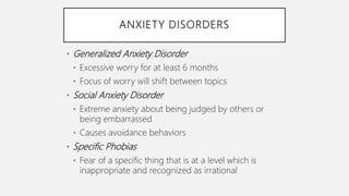 ANXIETY DISORDERS
• Generalized Anxiety Disorder
• Excessive worry for at least 6 months
• Focus of worry will shift between topics
• Social Anxiety Disorder
• Extreme anxiety about being judged by others or
being embarrassed
• Causes avoidance behaviors
• Specific Phobias
• Fear of a specific thing that is at a level which is
inappropriate and recognized as irrational
 