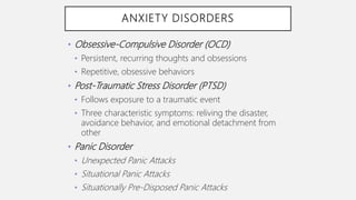ANXIETY DISORDERS
• Obsessive-Compulsive Disorder (OCD)
• Persistent, recurring thoughts and obsessions
• Repetitive, obsessive behaviors
• Post-Traumatic Stress Disorder (PTSD)
• Follows exposure to a traumatic event
• Three characteristic symptoms: reliving the disaster,
avoidance behavior, and emotional detachment from
other
• Panic Disorder
• Unexpected Panic Attacks
• Situational Panic Attacks
• Situationally Pre-Disposed Panic Attacks
 