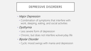 DEPRESSIVE DISORDERS
• Major Depression
• Combination of symptoms that interfere with
work, sleeping, eating, and social activities
• Dysthymia
• Less severe form of depression
• Chronic, but does not interfere w/everyday life
• Bipolar Disorder
• Cyclic mood swings with mania and depression
 