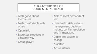CHARACTERISTICS OF
GOOD MENTAL HEALTH
• Feels good about
themselves
• Feels comfortable with
others
• Optimistic
• Expresses emotions in
a healthy way
• Group player
• Able to meet demands of
life
• Uses health skills – stress
management, decision
making, conflict resolution,
and “I” messages
• Copes and adapts to
change
• Assertive
• Active listener
 