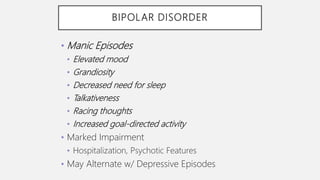 BIPOLAR DISORDER
• Manic Episodes
• Elevated mood
• Grandiosity
• Decreased need for sleep
• Talkativeness
• Racing thoughts
• Increased goal-directed activity
• Marked Impairment
• Hospitalization, Psychotic Features
• May Alternate w/ Depressive Episodes
 