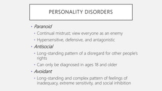 PERSONALITY DISORDERS
• Paranoid
• Continual mistrust; view everyone as an enemy
• Hypersensitive, defensive, and antagonistic
• Antisocial
• Long-standing pattern of a disregard for other people’s
rights
• Can only be diagnosed in ages 18 and older
• Avoidant
• Long-standing and complex pattern of feelings of
inadequacy, extreme sensitivity, and social inhibition
 