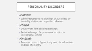 PERSONALITY DISORDERS
• Borderline
• Labile interpersonal relationships characterized by
instability, shallow, and impulsive behaviors
• Schizoid
• Detachment from social relationships
• Restricted range of expression of emotion in
interpersonal settings
• Narcissistic
• Pervasive pattern of grandiosity, need for admiration,
and lack of empathy
 
