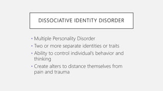 DISSOCIATIVE IDENTITY DISORDER
• Multiple Personality Disorder
• Two or more separate identities or traits
• Ability to control individual’s behavior and
thinking
• Create alters to distance themselves from
pain and trauma
 