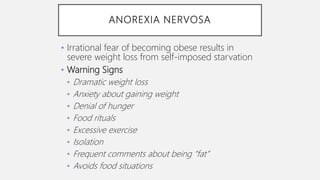 ANOREXIA NERVOSA
• Irrational fear of becoming obese results in
severe weight loss from self-imposed starvation
• Warning Signs
• Dramatic weight loss
• Anxiety about gaining weight
• Denial of hunger
• Food rituals
• Excessive exercise
• Isolation
• Frequent comments about being “fat”
• Avoids food situations
 