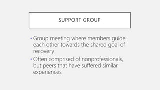 SUPPORT GROUP
• Group meeting where members guide
each other towards the shared goal of
recovery
• Often comprised of nonprofessionals,
but peers that have suffered similar
experiences
 