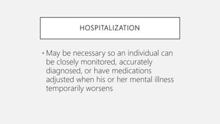 HOSPITALIZATION
• May be necessary so an individual can
be closely monitored, accurately
diagnosed, or have medications
adjusted when his or her mental illness
temporarily worsens
 
