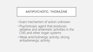 ANTIPSYCHOTIC: THORAZINE
• Exact mechanism of action unknown
• Psychotropic agent that produces
sedative and antiemetic activities in the
CNS and other organ systems
• Weak anticholinergic activity; strong
antiadrenergic activity
 